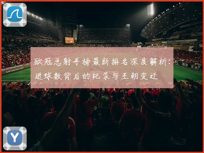 欧冠总射手榜最新排名深度解析:进球数背后的纪录与王朝变迁