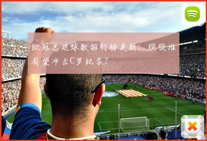 欧冠总进球数排行榜更新：现役谁有望冲击C罗纪录？