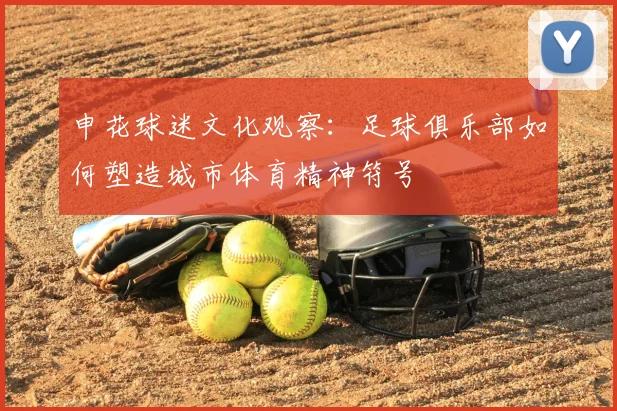 申花球迷文化观察：足球俱乐部如何塑造城市体育精神符号